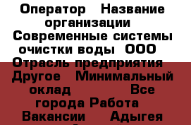 Оператор › Название организации ­ Современные системы очистки воды, ООО › Отрасль предприятия ­ Другое › Минимальный оклад ­ 15 000 - Все города Работа » Вакансии   . Адыгея респ.,Адыгейск г.